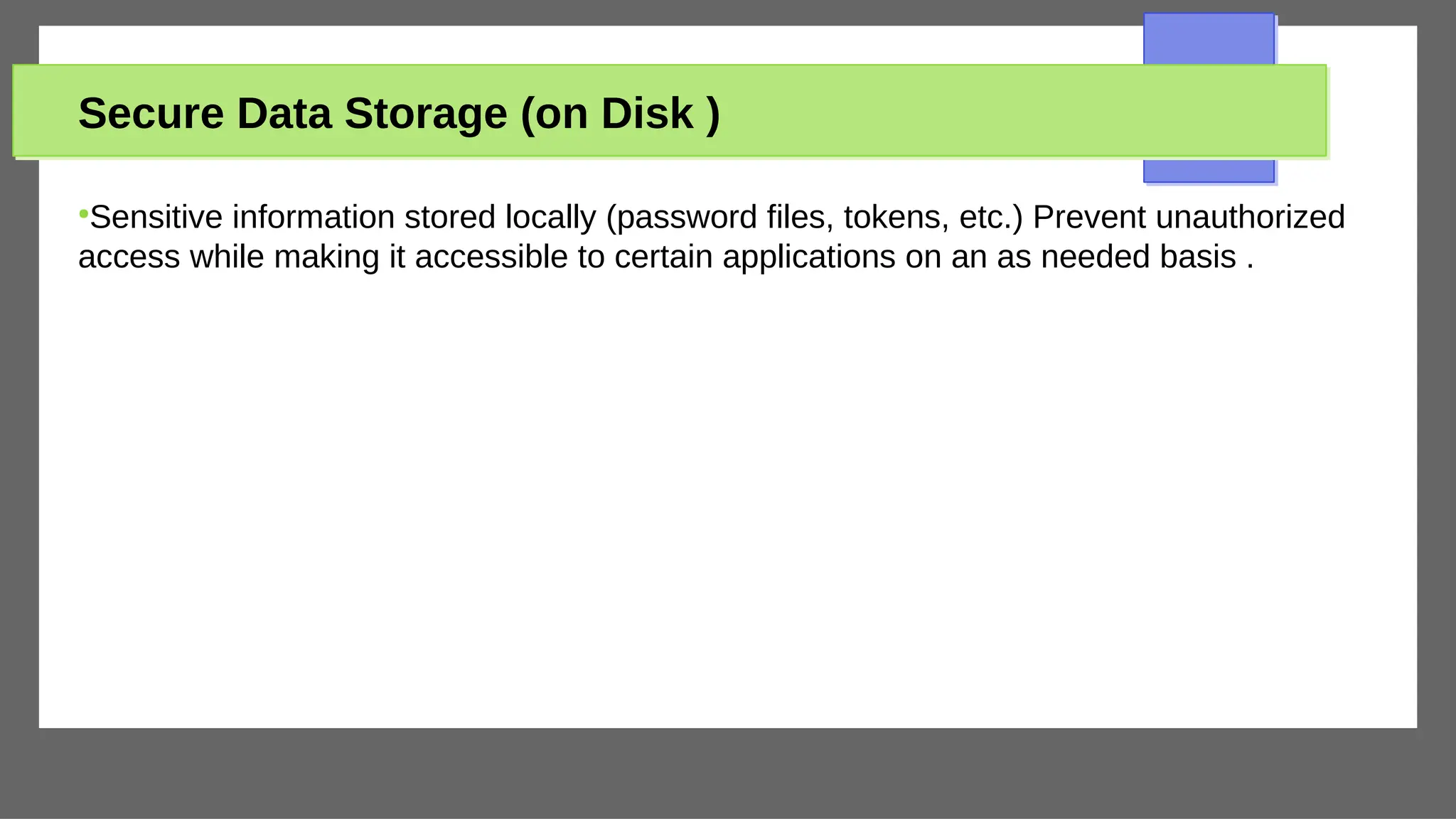 Secure Data Storage (on Disk )
●
Sensitive information stored locally (password files, tokens, etc.) Prevent unauthorized
access while making it accessible to certain applications on an as needed basis .
 