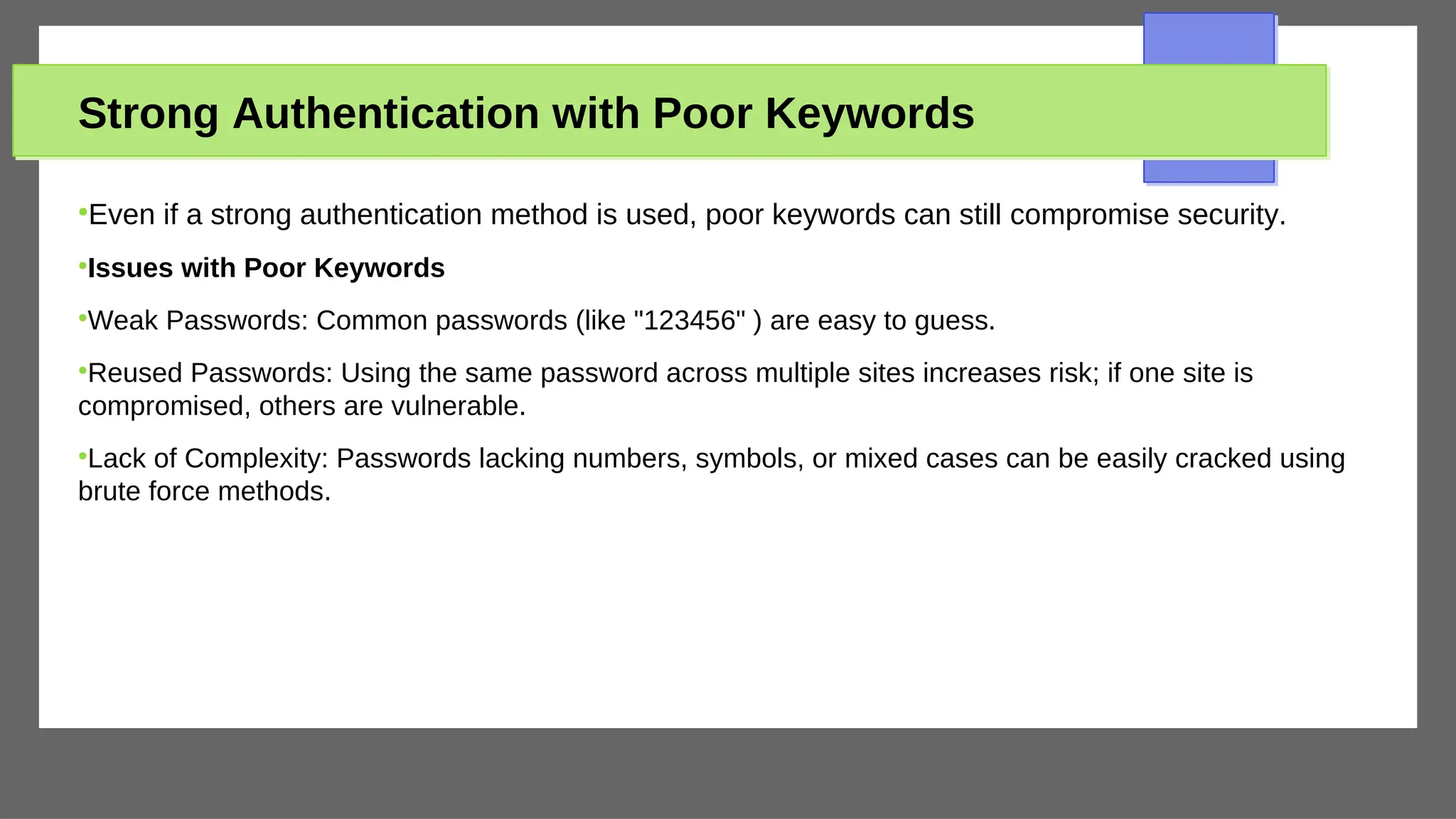 Strong Authentication with Poor Keywords
●
Even if a strong authentication method is used, poor keywords can still compromise security.
●
Issues with Poor Keywords
●
Weak Passwords: Common passwords (like "123456" ) are easy to guess.
●
Reused Passwords: Using the same password across multiple sites increases risk; if one site is
compromised, others are vulnerable.
●
Lack of Complexity: Passwords lacking numbers, symbols, or mixed cases can be easily cracked using
brute force methods.
 