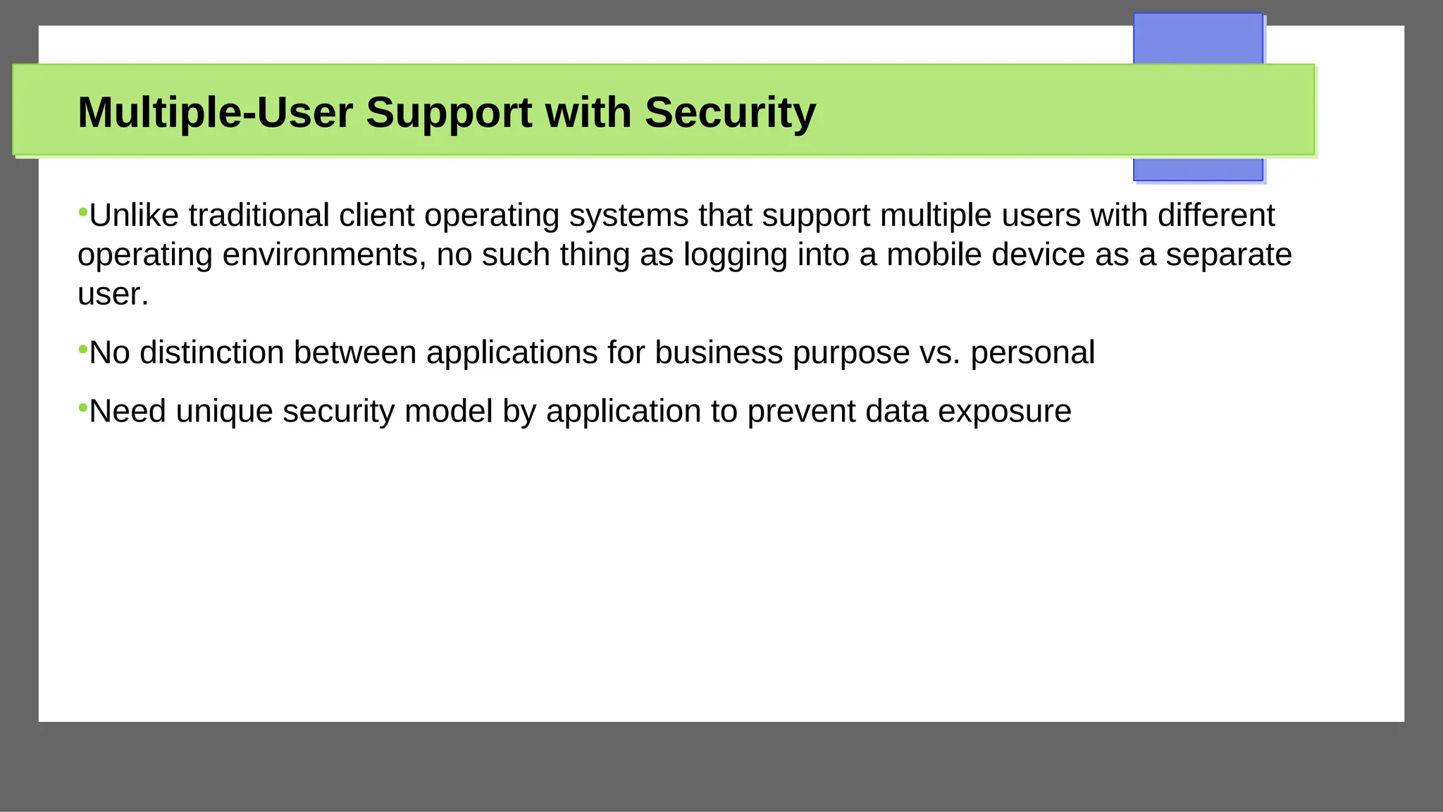 Multiple-User Support with Security
●
Unlike traditional client operating systems that support multiple users with different
operating environments, no such thing as logging into a mobile device as a separate
user.
●
No distinction between applications for business purpose vs. personal
●
Need unique security model by application to prevent data exposure
 