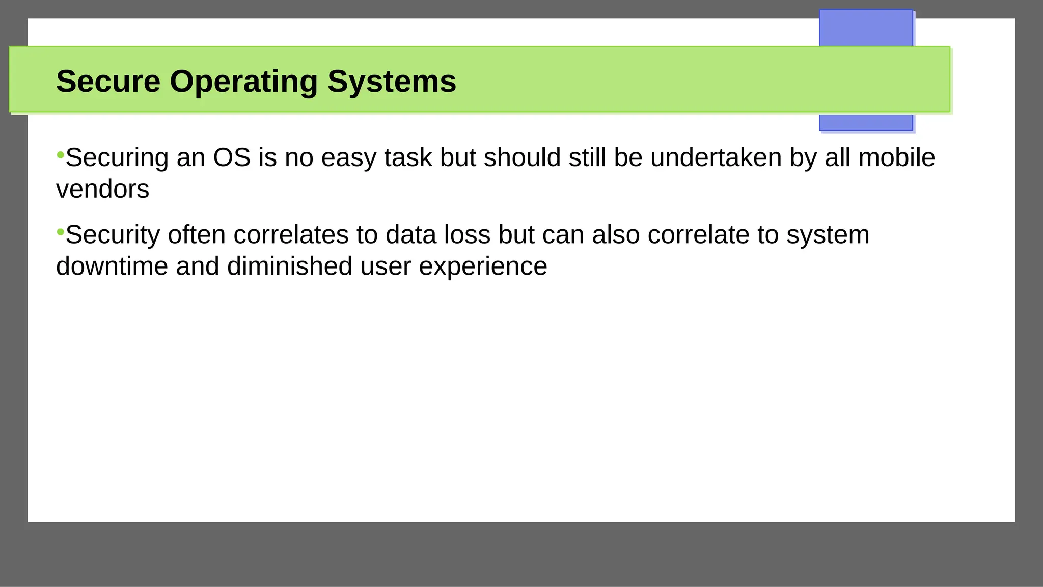 Secure Operating Systems
●
Securing an OS is no easy task but should still be undertaken by all mobile
vendors
●
Security often correlates to data loss but can also correlate to system
downtime and diminished user experience
 
