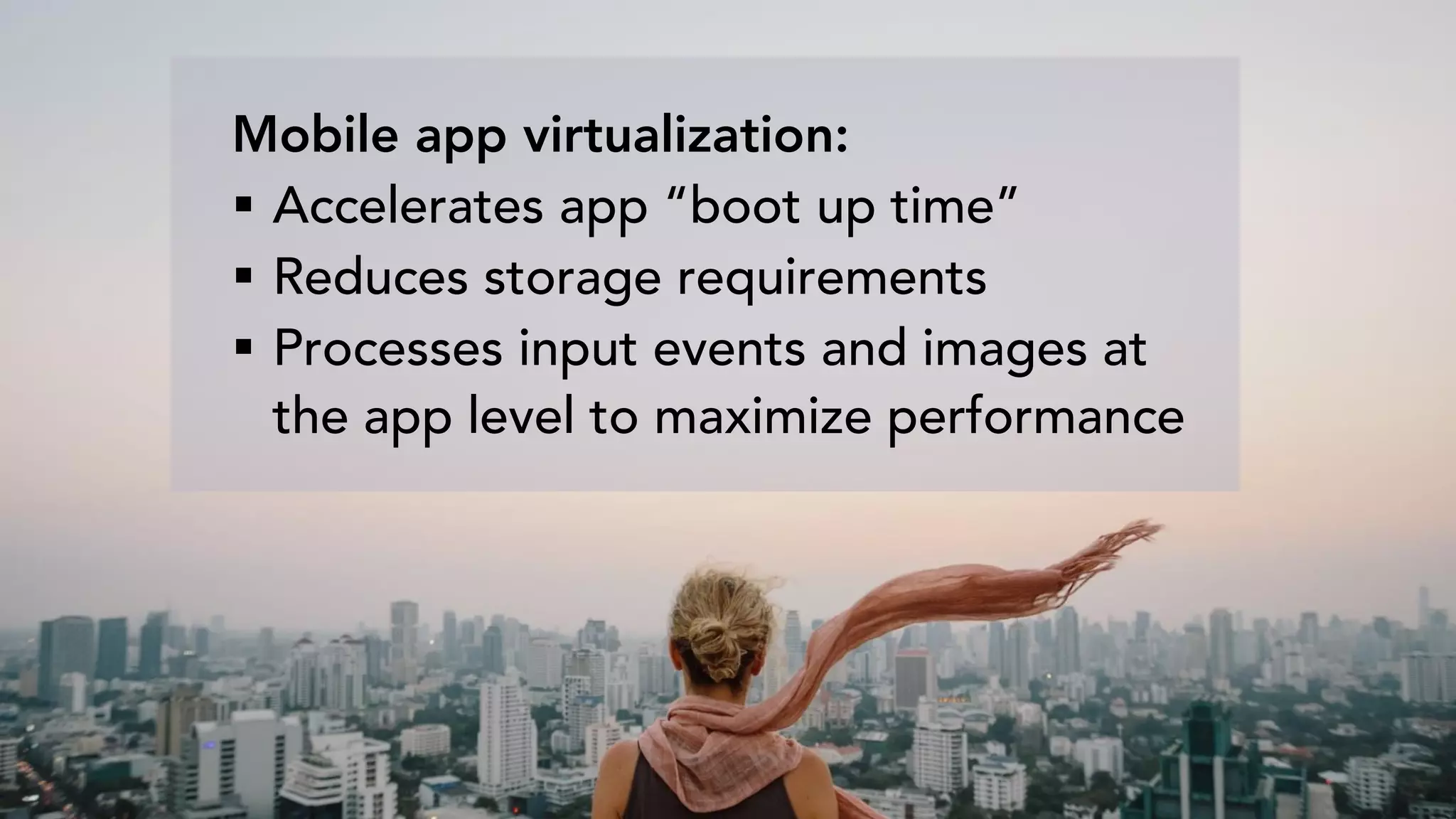 Mobile app virtualization:
 Accelerates app “boot up time”
 Reduces storage requirements
 Processes input events and images at
the app level to maximize performance
 