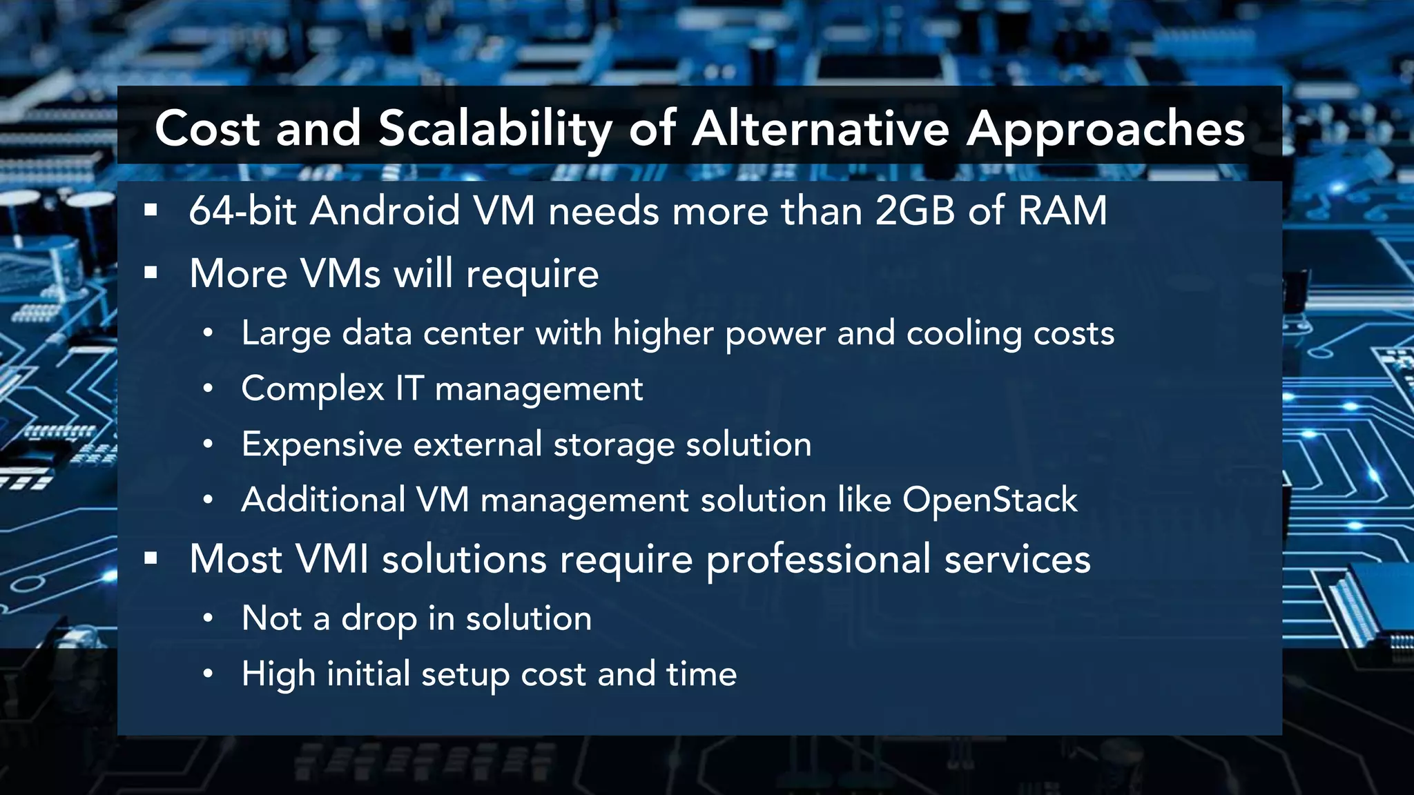  64-bit Android VM needs more than 2GB of RAM
 More VMs will require
• Large data center with higher power and cooling costs
• Complex IT management
• Expensive external storage solution
• Additional VM management solution like OpenStack
 Most VMI solutions require professional services
• Not a drop in solution
• High initial setup cost and time
Cost and Scalability of Alternative Approaches
 