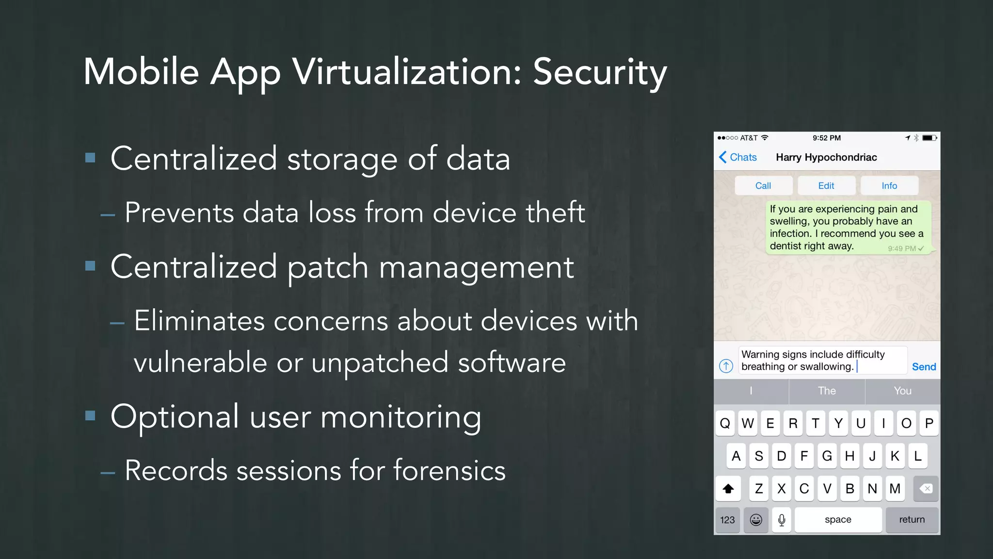 Mobile App Virtualization: Security
 Centralized storage of data
– Prevents data loss from device theft
 Centralized patch management
– Eliminates concerns about devices with
vulnerable or unpatched software
 Optional user monitoring
– Records sessions for forensics
 