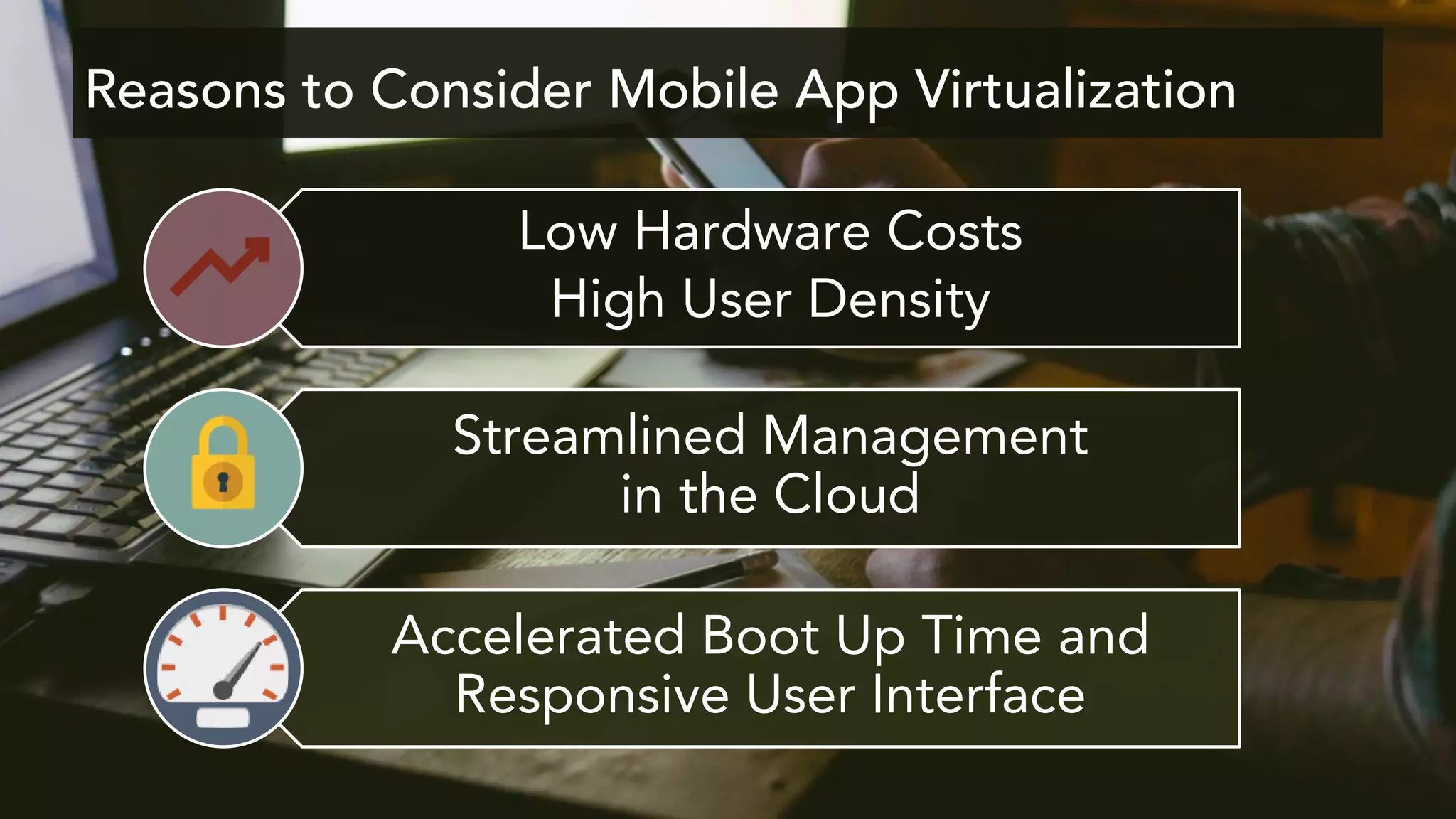 Reasons to Consider Mobile App Virtualization
Low Hardware Costs
High User Density
Streamlined Management
in the Cloud
Accelerated Boot Up Time and
Responsive User Interface
 