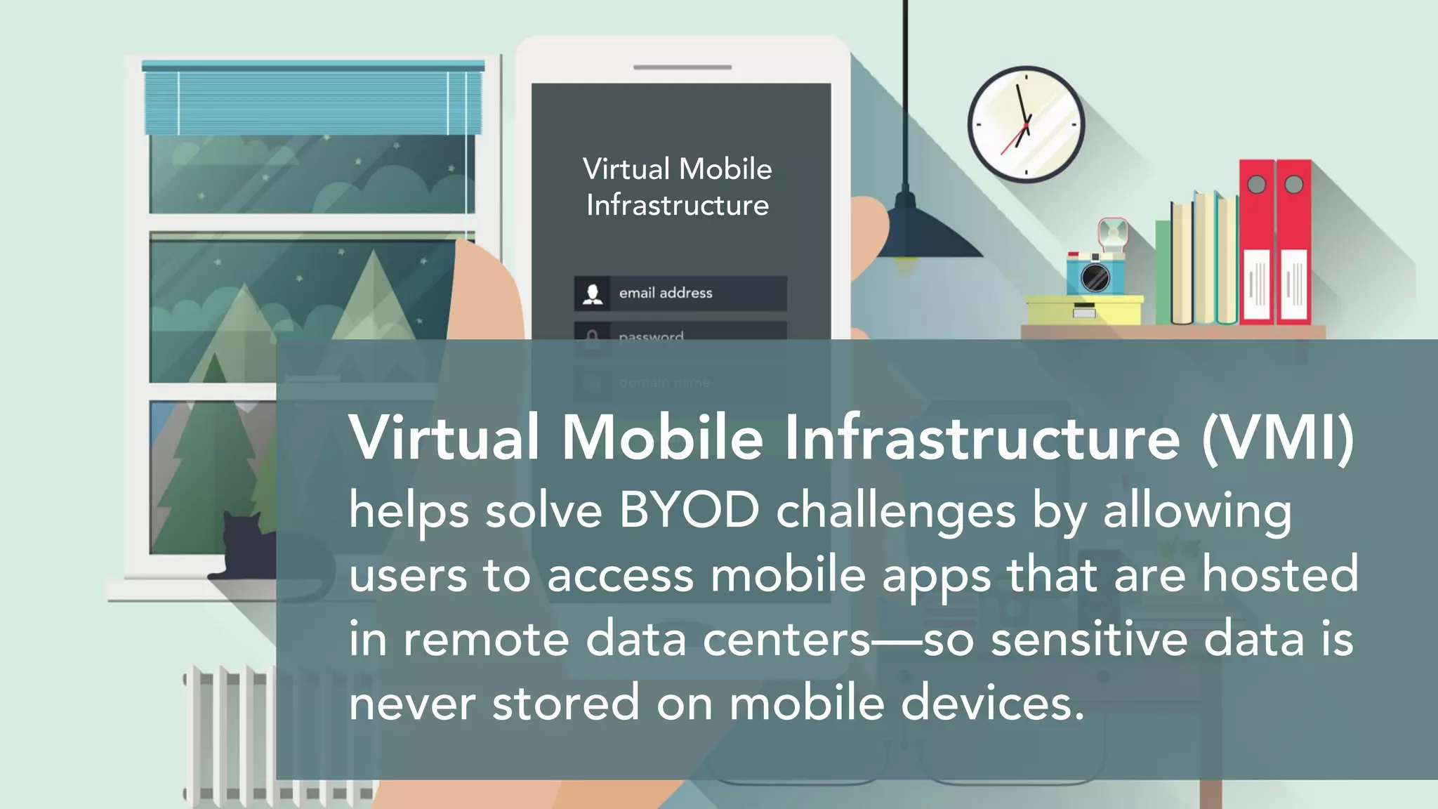 Virtual Mobile Infrastructure (VMI)
helps solve BYOD challenges by allowing
users to access mobile apps that are hosted
in remote data centers—so sensitive data is
never stored on mobile devices.
Virtual Mobile
Infrastructure
 