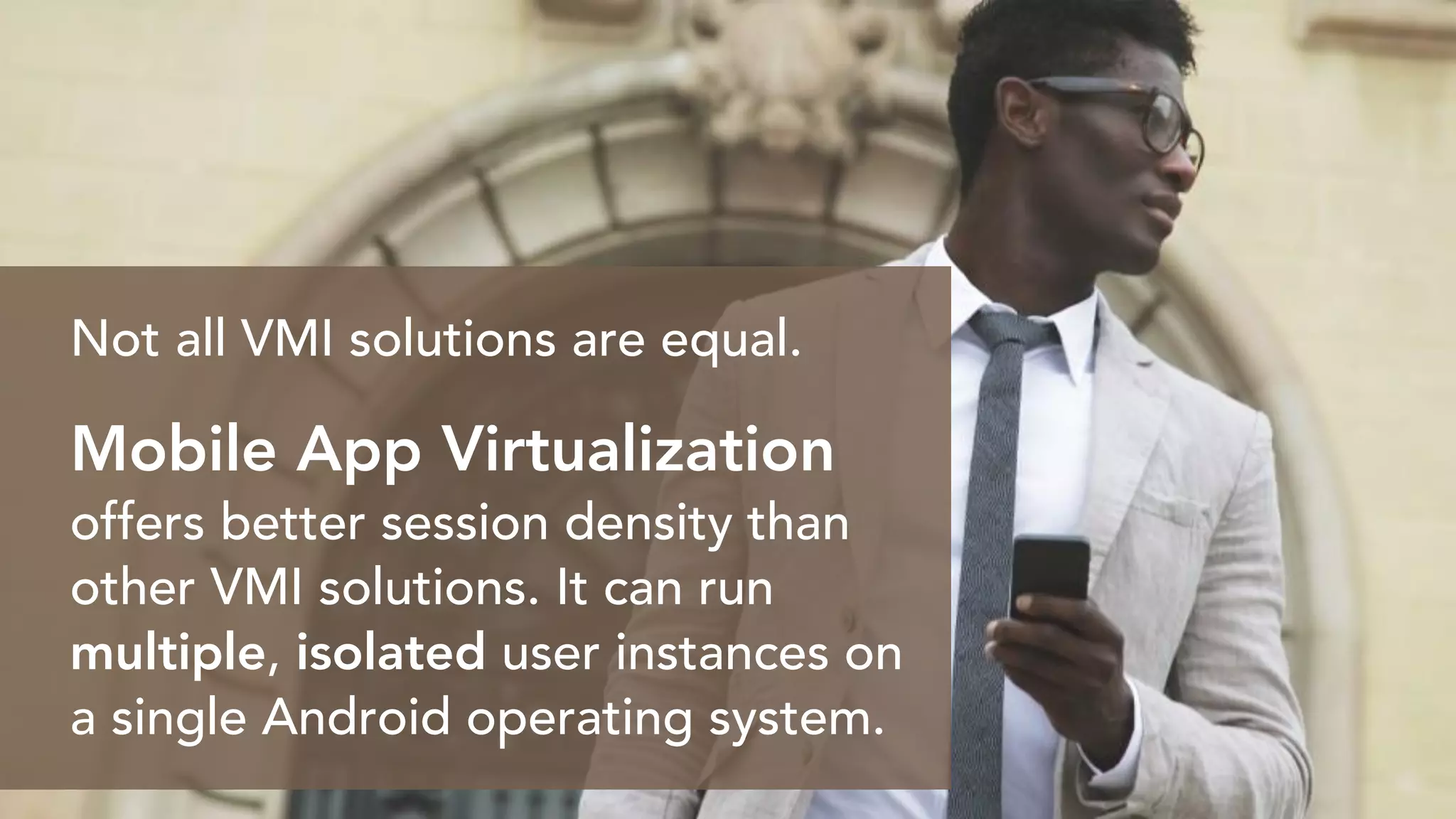 Not all VMI solutions are equal.
Mobile App Virtualization
offers better session density than
other VMI solutions. It can run
multiple, isolated user instances on
a single Android operating system.
 