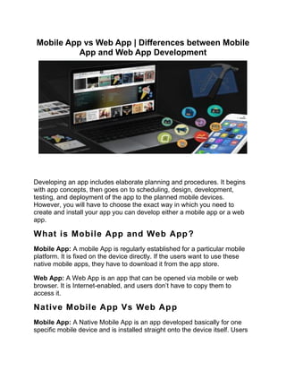 Mobile App vs Web App | Differences between Mobile
App and Web App Development
Developing an app includes elaborate planning and procedures. It begins
with app concepts, then goes on to scheduling, design, development,
testing, and deployment of the app to the planned mobile devices.
However, you will have to choose the exact way in which you need to
create and install your app you can develop either a mobile app or a web
app.
What is Mobile App and Web App?
Mobile App: A mobile App is regularly established for a particular mobile
platform. It is fixed on the device directly. If the users want to use these
native mobile apps, they have to download it from the app store.
Web App: A Web App is an app that can be opened via mobile or web
browser. It is Internet-enabled, and users don’t have to copy them to
access it.
Native Mobile App Vs Web App
Mobile App: A Native Mobile App is an app developed basically for one
specific mobile device and is installed straight onto the device itself. Users
 