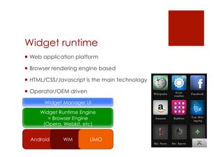 Widget runtime
 Web application platform

 Browser rendering engine based

 HTML/CSS/Javascript is the main technology

 Operator/OEM driven

       Widget Manager UI
     Widget Runtime Engine
        = Browser Engine
      (Opera, Webkit, etc)


  Android    WM         LIMO
 
