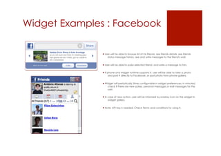 Widget Examples : Facebook

                User will be able to browse list of his friends, see friends details ,see friends
                   status message history, see and write messages to the friend's wall.


                User will be able to poke selected friend, and write a message to him.


                If phone and widget runtime supports it, user will be able to take a photo
                     and post it directly to Facebook, or post photo from phone gallery.


                Widget will periodically (time configurable in widget preferences, in minutes)
                   check if there are new pokes, personal messages or wall messages for the
                   user.


                In case of new action, user will be informed by overlay icon on the widget in
                    widget gallery.


                Note: API key is needed. Check Terms and conditions for using it.
 