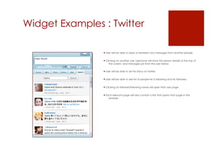 Widget Examples : Twitter

                 User will be able to reply or between any messages from another people.


                 Clicking on another user username will show this person details at the top of
                     the screen, and messages just from this user below.


                 User will be able to set his status on twitter.


                 User will be able to see list of people he is following and his followers.


                 Clicking on follower/following name will open that user page.


                 Each relevant page will also contain a link that opens that page in the
                    browser.
 