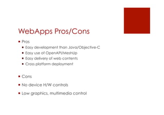 WebApps Pros/Cons
 Pros
   Easy development than Java/Objective-C
   Easy use of OpenAPI/MeshUp
   Easy delivery of web contents
   Cross platform deployment


 Cons

 No device H/W controls

 Low graphics, multimedia control
 