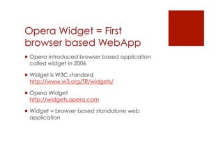 Opera Widget = First
browser based WebApp
 Opera introduced browser based application
  called widget in 2006

 Widget is W3C standard
  http://www.w3.org/TR/widgets/

 Opera Widget
  http://widgets.opera.com

 Widget = browser based standalone web
  application
 