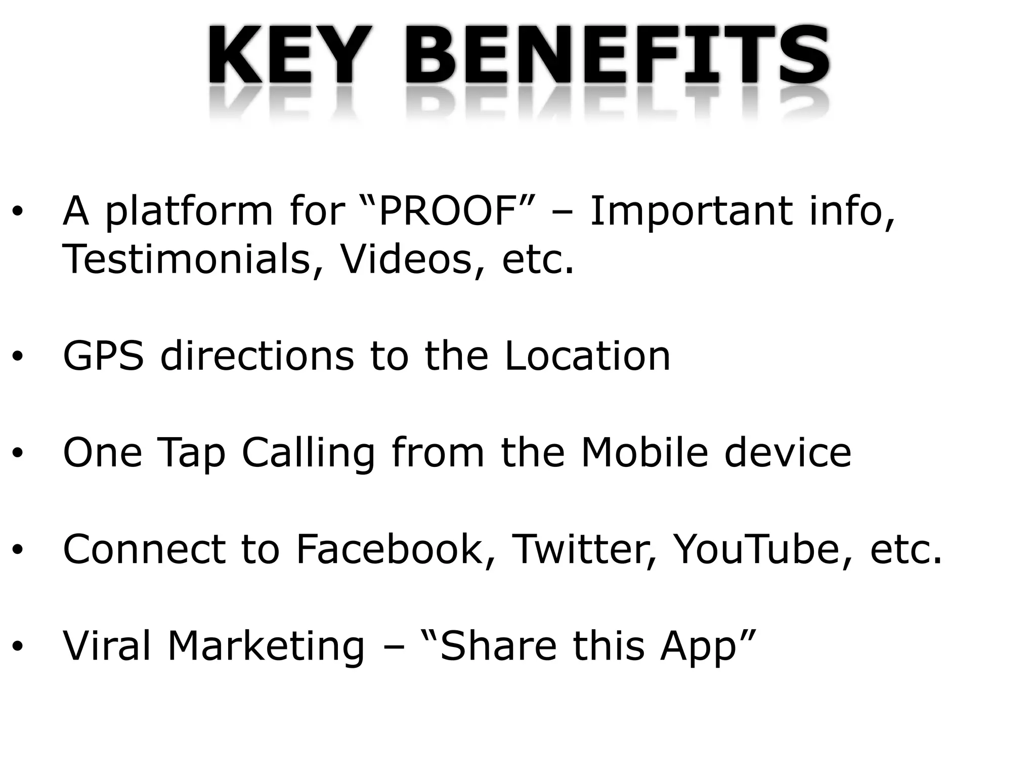 KEY BENEFITS
• A platform for “PROOF” – Important info,
  Testimonials, Videos, etc.

• GPS directions to the Location

• One Tap Calling from the Mobile device

• Connect to Facebook, Twitter, YouTube, etc.

• Viral Marketing – “Share this App”
 