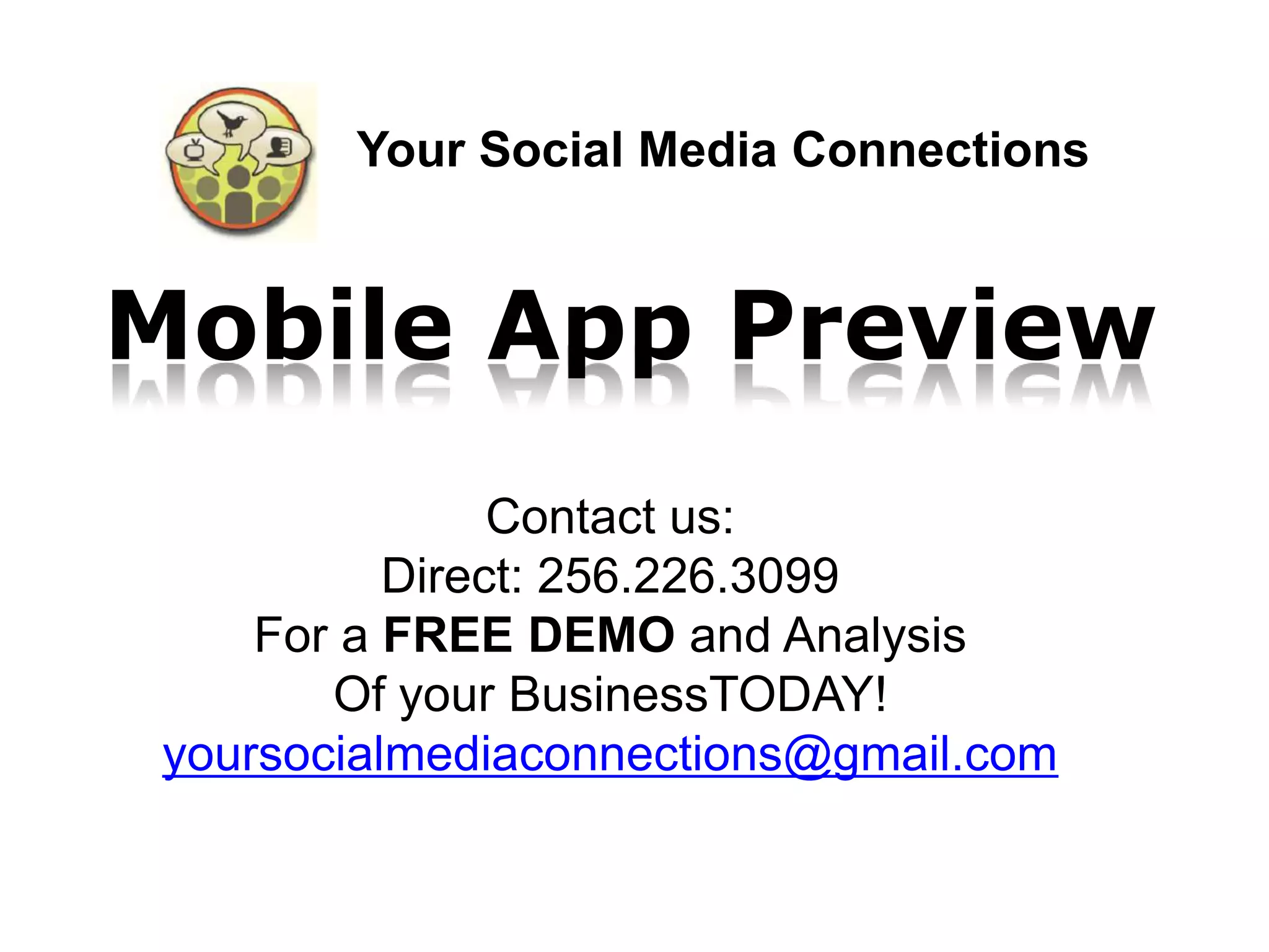 Your Social Media Connections


Mobile App Preview
                Contact us:
           Direct: 256.226.3099
     For a FREE DEMO and Analysis
        Of your BusinessTODAY!
 yoursocialmediaconnections@gmail.com
 