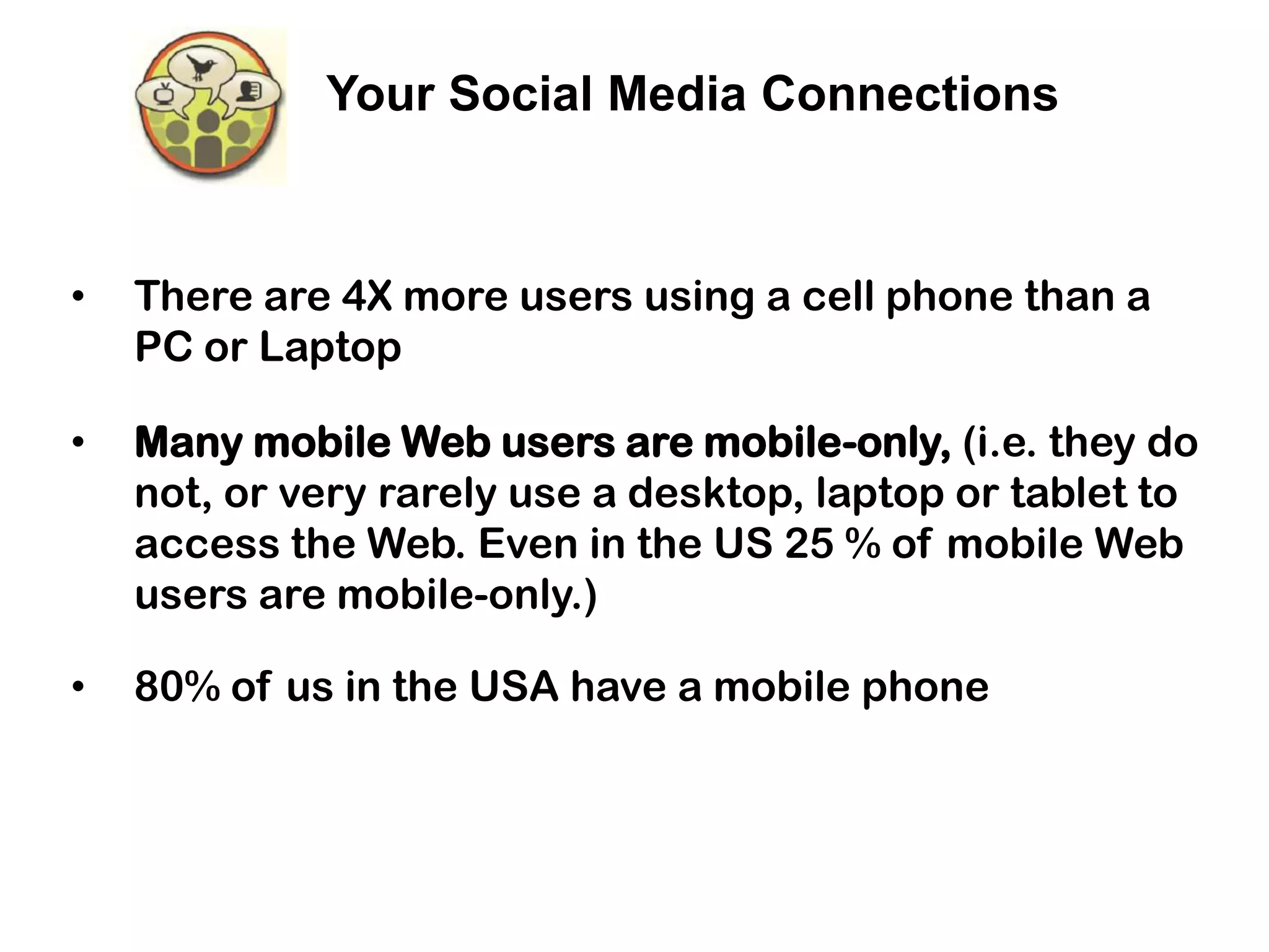Your Social Media Connections



•   There are 4X more users using a cell phone than a
    PC or Laptop

•   Many mobile Web users are mobile-only, (i.e. they do
    not, or very rarely use a desktop, laptop or tablet to
    access the Web. Even in the US 25 % of mobile Web
    users are mobile-only.)

•   80% of us in the USA have a mobile phone
 