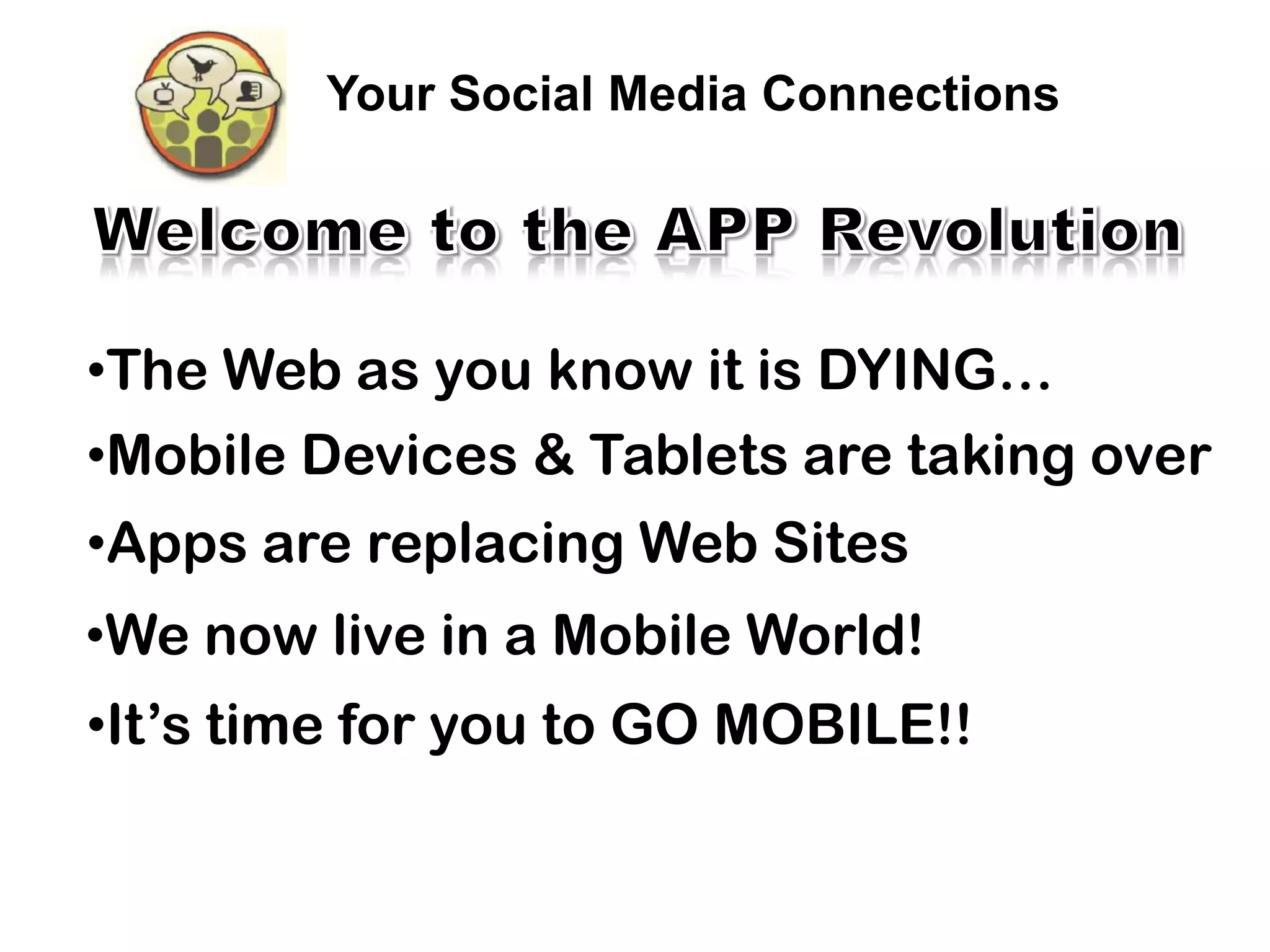 Your Social Media Connections




•The Web as you know it is DYING…
•Mobile Devices & Tablets are taking over
•Apps are replacing Web Sites
•We now live in a Mobile World!
•It’s time for you to GO MOBILE!!
 