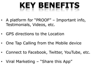KEY BENEFITS
• A platform for “PROOF” – Important info,
  Testimonials, Videos, etc.

• GPS directions to the Location

• One Tap Calling from the Mobile device

• Connect to Facebook, Twitter, YouTube, etc.

• Viral Marketing – “Share this App”
 