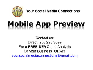 Your Social Media Connections


Mobile App Preview
                Contact us:
           Direct: 256.226.3099
     For a FREE DEMO and Analysis
        Of your BusinessTODAY!
 yoursocialmediaconnections@gmail.com
 