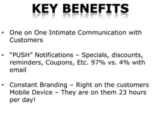 KEY BENEFITS
• One on One Intimate Communication with
  Customers

• “PUSH” Notifications – Specials, discounts,
  reminders, Coupons, Etc. 97% vs. 4% with
  email

• Constant Branding – Right on the customers
  Mobile Device – They are on them 23 hours
  per day!
 