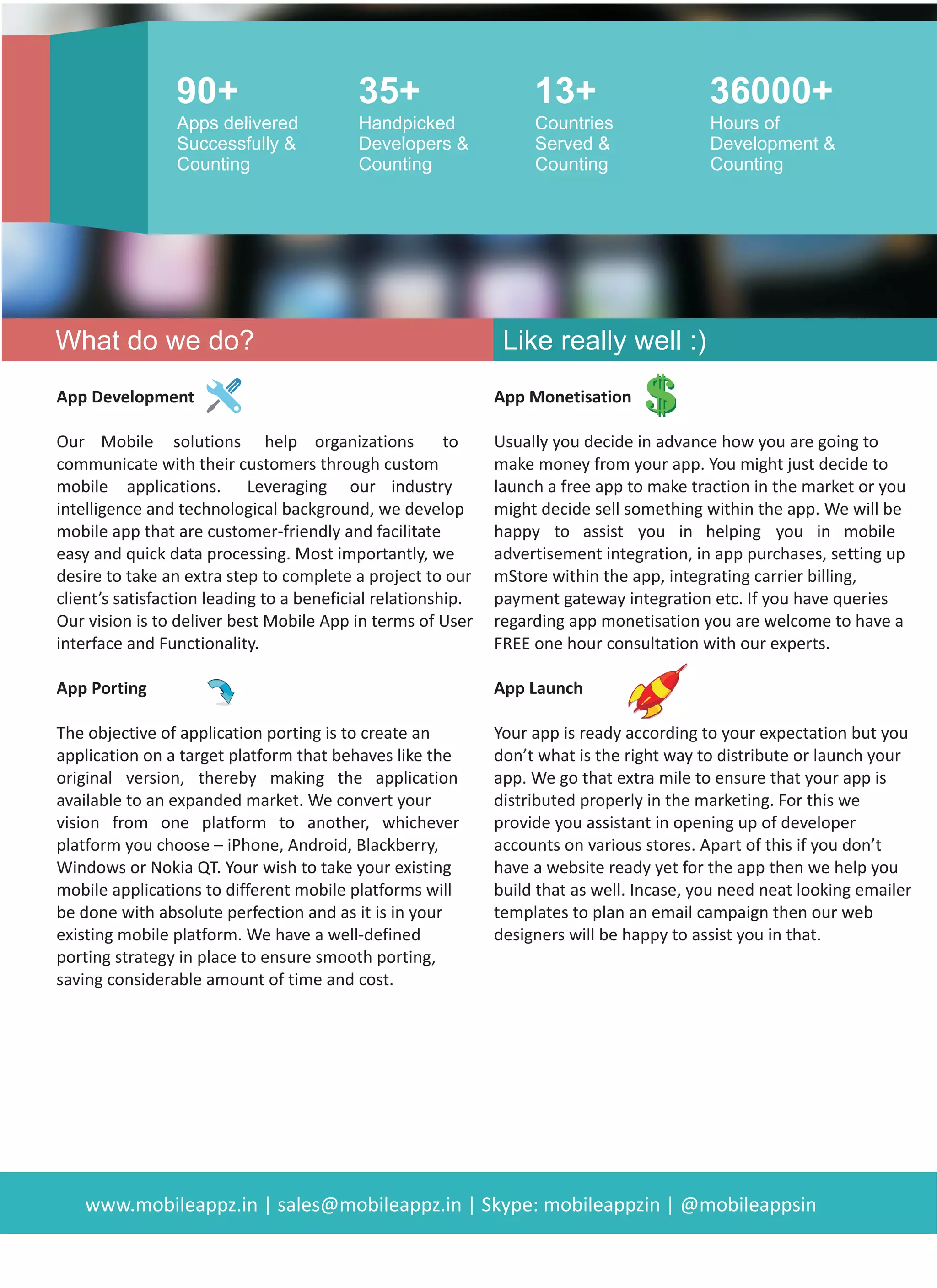 inf
CONSULTING
At MobileAppz we are solu on centric team and focus more on
understanding your business challenges. We have an experienced
team of business analysts who help you iden fy the pain points in
your business and convert that into an amazing app that helps you
achieve the desired results.
For your be er understanding, we have divided our services into
following four areas :
Mobile App Consul ng Mobile App Design
Mobile App Development Mobile App Maintenance
With a well deﬁned and clear approach it becomes easier for you get
the results faster and reliably. Talk to our consultants today and learn
more about how we can help your organiza on enjoy the beneﬁts of
mobility.
mobileappz
WHAT WE DO?
APP DESIGN
DEVELOPMENT MAINTENANCE
 