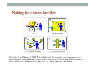 Making Interfaces Invisible
Rekimoto, J. and Nagao, K. 1995. The world through the computer: computer augmented
interaction with real world environments. In Proceedings of the 8th Annual ACM Symposium on
User interface and Software Technology. UIST '95. ACM, New York, NY, 29-36.
 