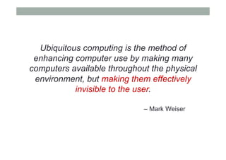 Ubiquitous computing is the method of
enhancing computer use by making many
computers available throughout the physical
environment, but making them effectively
invisible to the user.
– Mark Weiser
 