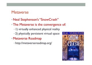 Metaverse
• Neal Stephenson’s “SnowCrash”
• The Metaverse is the convergence of:
• 1) virtually enhanced physical reality
• 2) physically persistent virtual space
• Metaverse Roadmap
• http://metaverseroadmap.org/
 