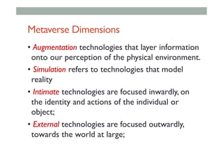 Metaverse Dimensions
• Augmentation technologies that layer information
onto our perception of the physical environment.
• Simulation refers to technologies that model
reality
• Intimate technologies are focused inwardly, on
the identity and actions of the individual or
object;
• External technologies are focused outwardly,
towards the world at large;
 