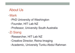 About Us
• Mark
• PhD University of Washington
• Founder, HIT Lab NZ
• Professor, University South Australia
• Zi Siang
• Researcher, HIT Lab NZ
• Creative Director, Reina Imaging
• Academic, University Tunku Abdul Rahman
 
