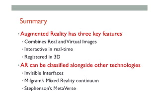 Summary
• Augmented Reality has three key features
• Combines Real andVirtual Images
• Interactive in real-time
• Registered in 3D
• AR can be classified alongside other technologies
• Invisible Interfaces
• Milgram’s Mixed Reality continuum
• Stephenson’s MetaVerse
 