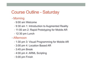 Course Outline - Saturday
• Morning
•  9:00 am Welcome
•  9:30 am 1: Introduction to Augmented Reality
•  11:00 am 2: Rapid Prototyping for Mobile AR
•  12:30 pm Lunch
• Afternoon
•  1:30 pm 3: Visual Programming for Mobile AR
•  3:00 pm 4: Location Based AR
•  3:45 pm Break
•  4:00 pm 4: ARML Scripting
•  5:00 pm Finish
 