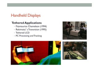 Handheld Displays
Tethered Applications
•  Fitzmaurice Chameleon (1994)
•  Rekimoto’s Transvision (1995)
•  Tethered LCD
•  PC Processing and Tracking
 