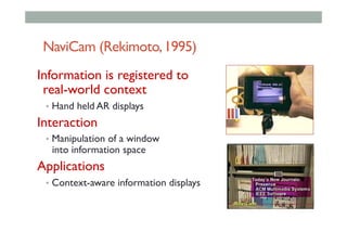 NaviCam (Rekimoto,1995)
Information is registered to
real-world context
•  Hand held AR displays
Interaction
•  Manipulation of a window
into information space
Applications
•  Context-aware information displays
 