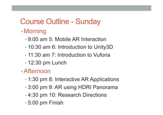 Course Outline - Sunday
• Morning
• 9:00 am 5: Mobile AR Interaction
• 10:30 am 6: Introduction to Unity3D
• 11:30 am 7: Introduction to Vuforia
• 12:30 pm Lunch
• Afternoon
• 1:30 pm 8: Interactive AR Applications
• 3:00 pm 9: AR using HDRI Panorama
• 4:30 pm 10: Research Directions
• 5:00 pm Finish
 