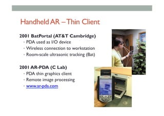 HandheldAR –Thin Client
2001 BatPortal (AT&T Cambridge)
•  PDA used as I/O device
•  Wireless connection to workstation
•  Room-scale ultrasonic tracking (Bat)
2001 AR-PDA (C Lab)
•  PDA thin graphics client
•  Remote image processing
•  www.ar-pda.com
 