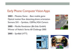 Early Phone ComputerVisionApps
2003 – Mozzies Game - Best mobile game
Optical motion flow detecting phone orientation
Siemens SX1 – Symbian, 120Mhz,VGA Camera
2005 – Marble Revolution (Bit-Side GmbH)
Winner of Nokia's Series 60 Challenge 2005
2005 – SymBall (VTT)
 