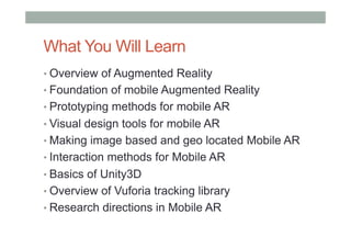 What You Will Learn
• Overview of Augmented Reality
• Foundation of mobile Augmented Reality
• Prototyping methods for mobile AR
• Visual design tools for mobile AR
• Making image based and geo located Mobile AR
• Interaction methods for Mobile AR
• Basics of Unity3D
• Overview of Vuforia tracking library
• Research directions in Mobile AR
 