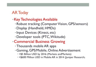 ARToday
• Key Technologies Available
• Robust tracking (ComputerVision, GPS/sensors)
• Display (Handheld, HMDs)
• Input Devices (Kinect, etc)
• Developer tools (PTC,Wikitude)
• Commercial Business Growing
• Thousands mobile AR apps
• Gaming, GPS/Mobile, Online Advertisement
• >$5 Billion USD by 2016 (Markets andMarkets)
• >$600 Million USD in Mobile AR in 2014 (Juniper Research)
 