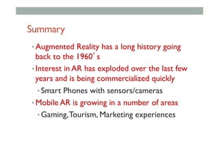 Summary
• Augmented Reality has a long history going
back to the 1960’s
• Interest in AR has exploded over the last few
years and is being commercialized quickly
• Smart Phones with sensors/cameras
• Mobile AR is growing in a number of areas
• Gaming,Tourism, Marketing experiences
 