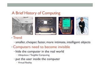 A Brief History of Computing
• Trend
• smaller, cheaper, faster, more intimate, intelligent objects
• Computers need to become invisible
• hide the computer in the real world
•  Ubiquitous / Tangible Computing
• put the user inside the computer
•  Virtual Reality
 
