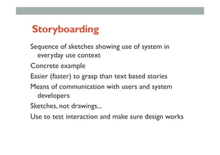 Storyboarding
Sequence of sketches showing use of system in
everyday use context
Concrete example
Easier (faster) to grasp than text based stories
Means of communication with users and system
developers
Sketches, not drawings...
Use to test interaction and make sure design works
 