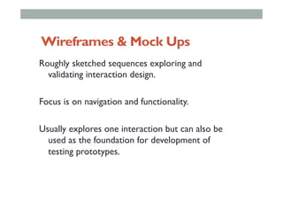 Wireframes & Mock Ups
Roughly sketched sequences exploring and
validating interaction design.
Focus is on navigation and functionality.
Usually explores one interaction but can also be
used as the foundation for development of
testing prototypes.
 