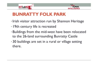 BUNRATTY FOLK PARK
• Irish visitor attraction run by Shannon Heritage
• 19th century life is recreated
• Buildings from the mid-west have been relocated
to the 26-land surrounding Bunratty Castle
• 30 buildings are set in a rural or village setting
there.
 