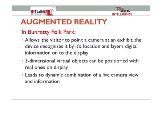 AUGMENTED REALITY
In Bunratty Folk Park:
•  Allows the visitor to point a camera at an exhibit, the
device recognises it by it’s location and layers digital
information on to the display
•  3-dimensional virtual objects can be positioned with
real ones on display
•  Leads to dynamic combination of a live camera view
and information
 