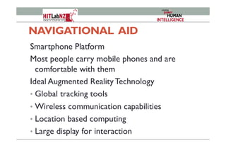 NAVIGATIONAL AID
Smartphone Platform
Most people carry mobile phones and are
comfortable with them
Ideal Augmented Reality Technology
•  Global tracking tools
•  Wireless communication capabilities
•  Location based computing
•  Large display for interaction
 