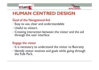 HUMAN CENTRED DESIGN
Goal of the Navigational Aid
•  Easy to use, clear and understandable
•  Useful to visitors
•  Creating interaction between the visitor and the aid
through the user interface
Engage the visitor
•  It is necessary to understand the visitor to Bunratty
•  Identify visitor motives and goals while going through
the Folk Park.
 