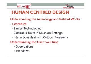 HUMAN CENTRED DESIGN
Understanding the technology and Related Works
! Literature
! Similar Technologies
! Electronic Tours in Museum Settings
! Interactions design in Outdoor Museums
Understanding the User over time
!  Observations
!  Interviews
 