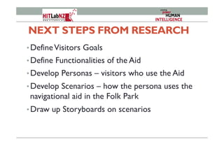 NEXT STEPS FROM RESEARCH
• DefineVisitors Goals
• Define Functionalities of the Aid
• Develop Personas – visitors who use the Aid
• Develop Scenarios – how the persona uses the
navigational aid in the Folk Park
• Draw up Storyboards on scenarios
 