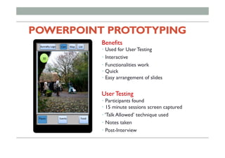 POWERPOINT PROTOTYPING
Benefits
• Used for User Testing
• Interactive
• Functionalities work
• Quick
• Easy arrangement of slides
User Testing
• Participants found
• 15 minute sessions screen captured
• ‘Talk Allowed’ technique used
• Notes taken
• Post-Interview
 
