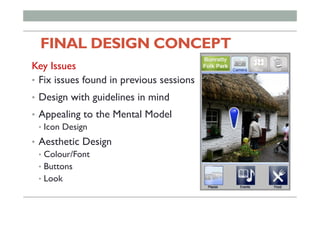 FINAL DESIGN CONCEPT 	
	
Key Issues
•  Fix issues found in previous sessions
•  Design with guidelines in mind
•  Appealing to the Mental Model
•  Icon Design
•  Aesthetic Design
•  Colour/Font
•  Buttons
•  Look
 